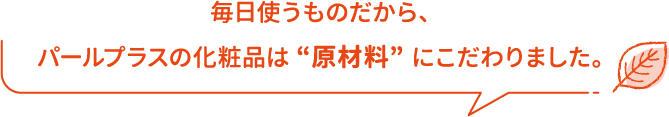 毎日使うものだから、パールプラスの化粧品は “原材料” にこだわりました。
