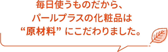 毎日使うものだから、パールプラスの化粧品は “原材料” にこだわりました。
